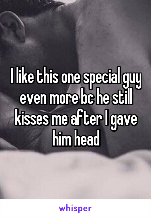 I like this one special guy even more bc he still kisses me after I gave him head