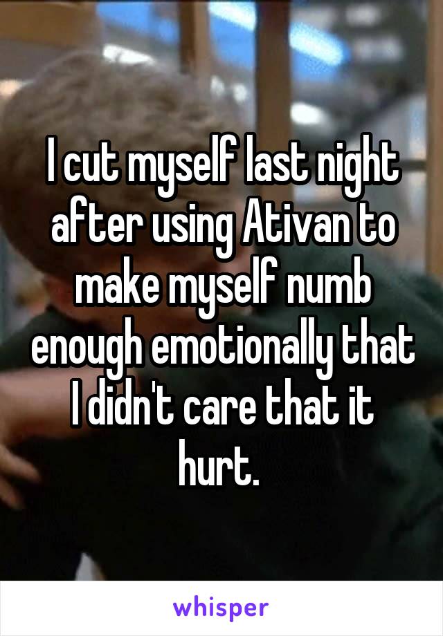 I cut myself last night after using Ativan to make myself numb enough emotionally that I didn't care that it hurt. 