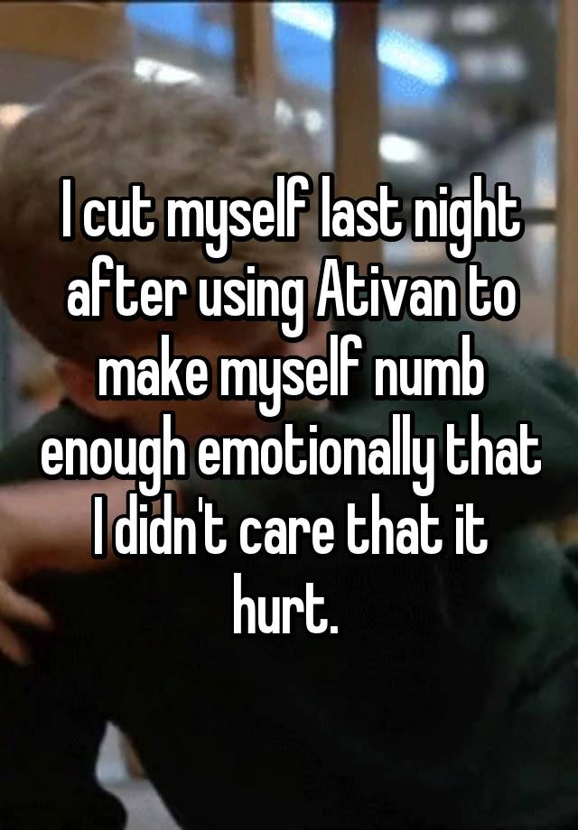 I cut myself last night after using Ativan to make myself numb enough emotionally that I didn't care that it hurt. 