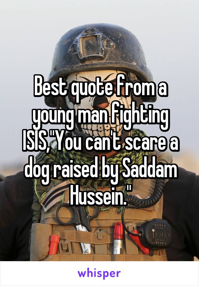 Best quote from a young man fighting ISIS,"You can't scare a dog raised by Saddam Hussein."