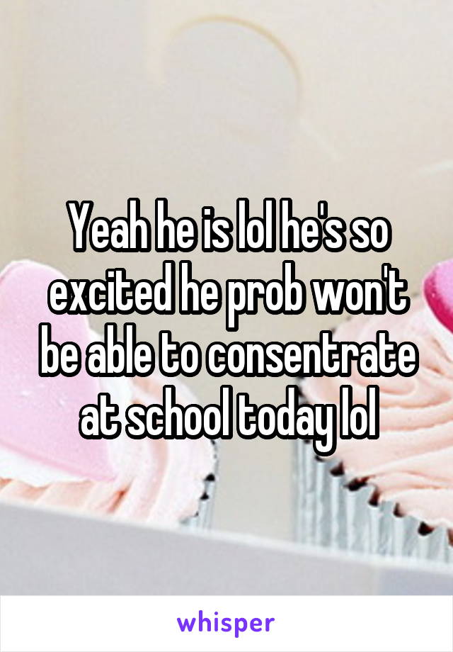 Yeah he is lol he's so excited he prob won't be able to consentrate at school today lol