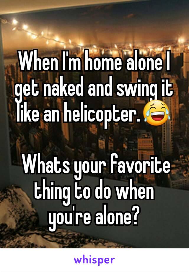 When I'm home alone I get naked and swing it like an helicopter.😂

 Whats your favorite thing to do when you're alone?