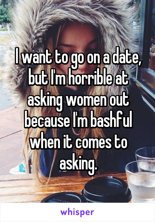 I want to go on a date, but I'm horrible at asking women out because I'm bashful when it comes to asking.