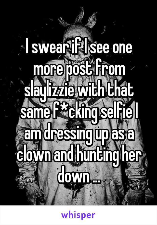 I swear if I see one more post from slaylizzie with that same f*cking selfie I am dressing up as a clown and hunting her down ...