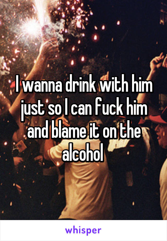 I wanna drink with him just so I can fuck him and blame it on the alcohol 