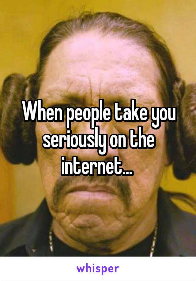 When people take you seriously on the internet... 