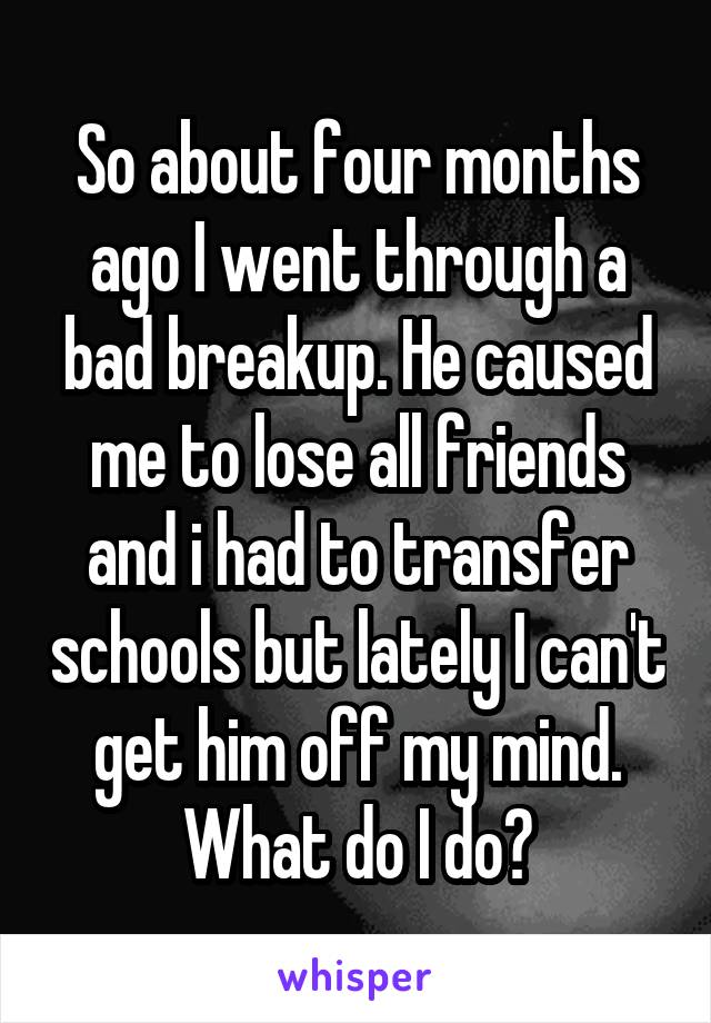 So about four months ago I went through a bad breakup. He caused me to lose all friends and i had to transfer schools but lately I can't get him off my mind. What do I do?