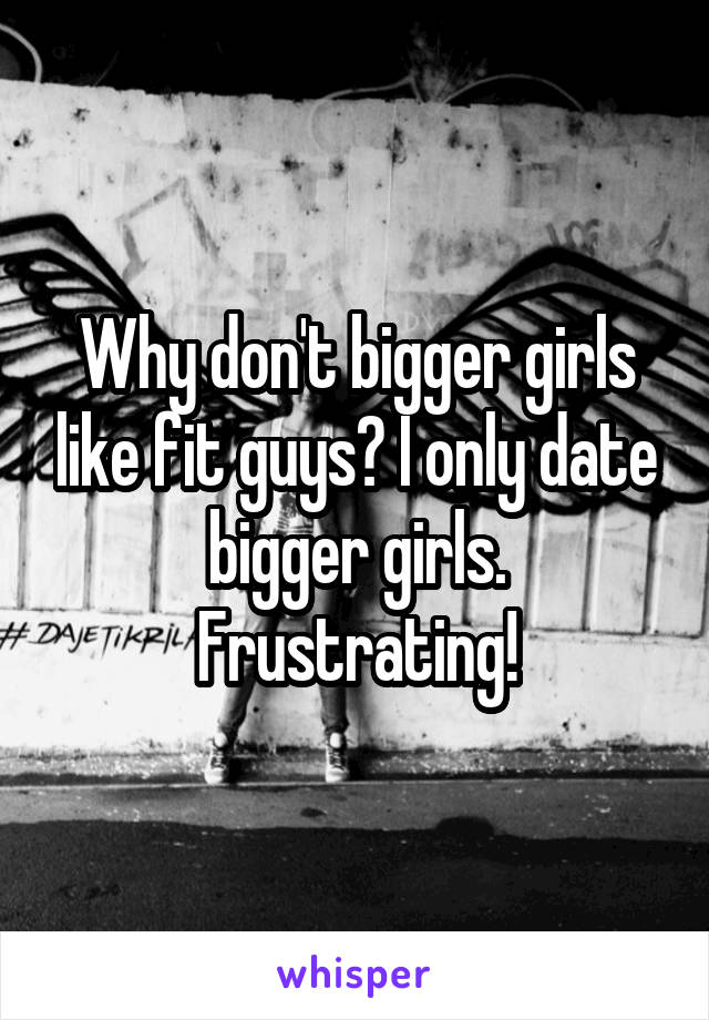 Why don't bigger girls like fit guys? I only date bigger girls. Frustrating!