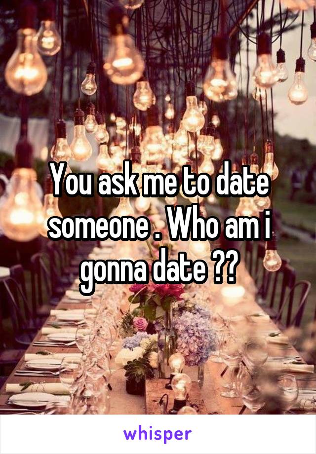 You ask me to date someone . Who am i gonna date ??