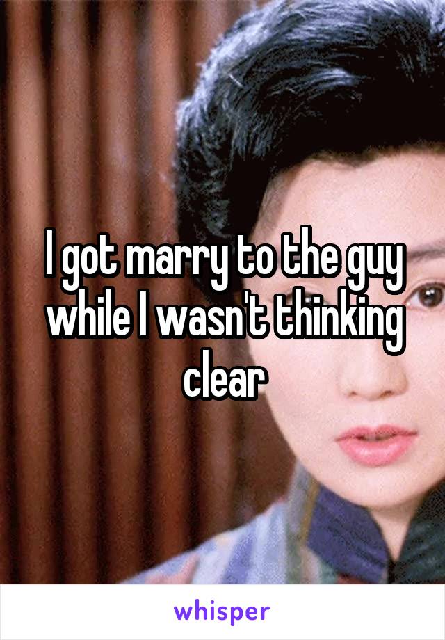 I got marry to the guy while I wasn't thinking clear