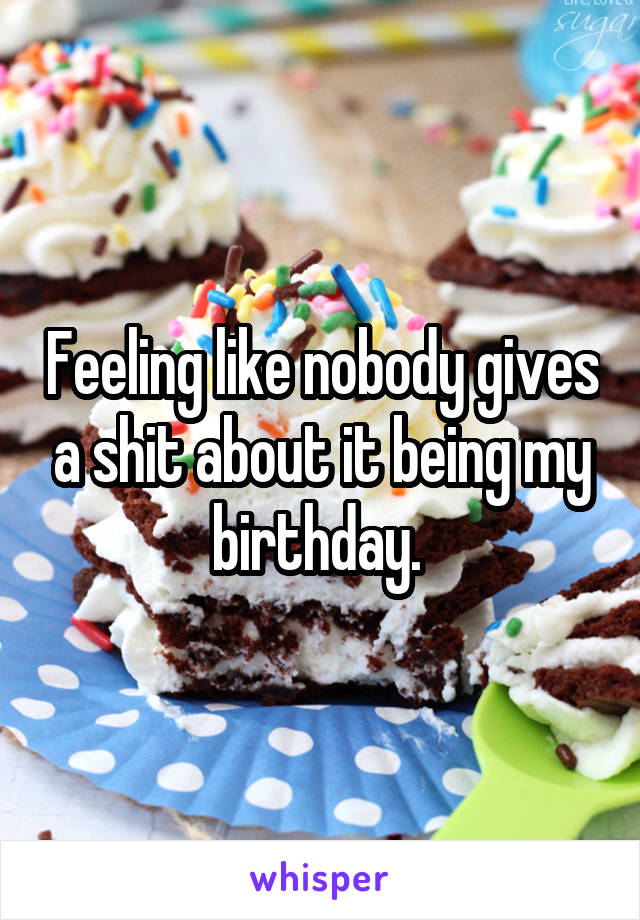 Feeling like nobody gives a shit about it being my birthday. 