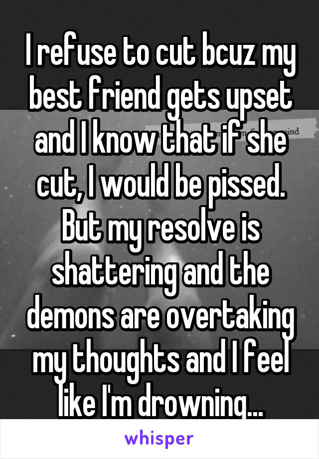 I refuse to cut bcuz my best friend gets upset and I know that if she cut, I would be pissed. But my resolve is shattering and the demons are overtaking my thoughts and I feel like I'm drowning...