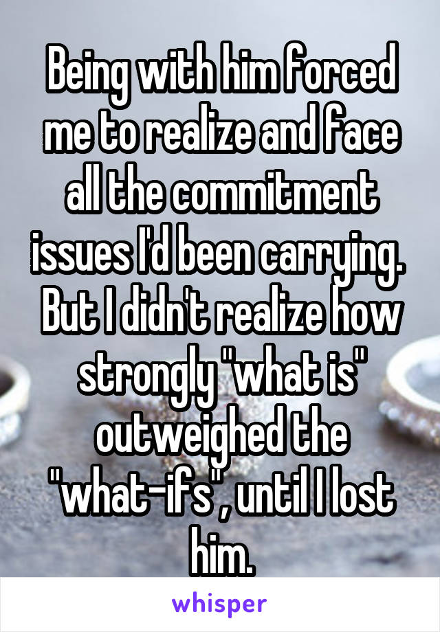 Being with him forced me to realize and face all the commitment issues I'd been carrying. 
But I didn't realize how strongly "what is" outweighed the "what-ifs", until I lost him.