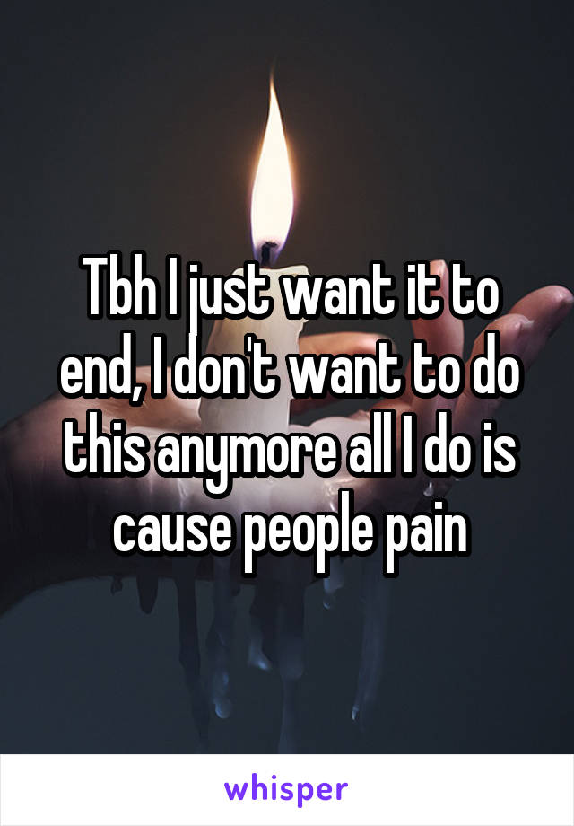 Tbh I just want it to end, I don't want to do this anymore all I do is cause people pain