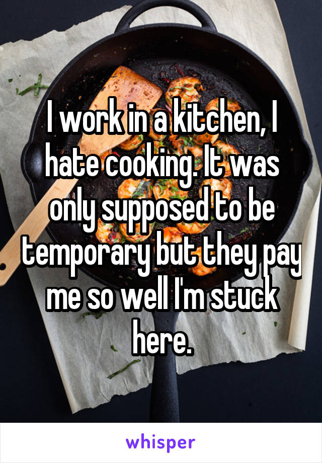 I work in a kitchen, I hate cooking. It was only supposed to be temporary but they pay me so well I'm stuck here.