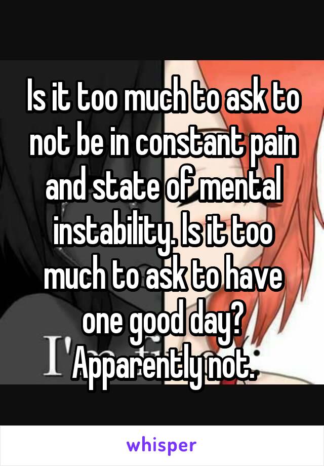 Is it too much to ask to not be in constant pain and state of mental instability. Is it too much to ask to have one good day? Apparently not.