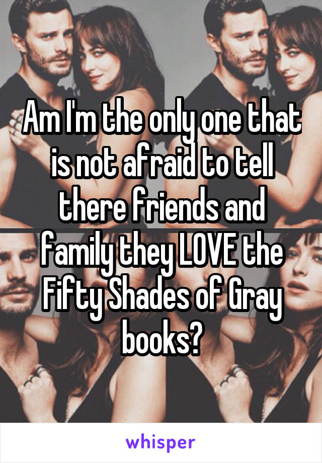 Am I'm the only one that is not afraid to tell there friends and family they LOVE the Fifty Shades of Gray books?