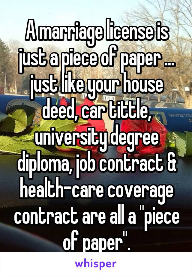 A marriage license is just a piece of paper ... just like your house deed, car tittle, university degree diploma, job contract & health-care coverage contract are all a "piece of paper".