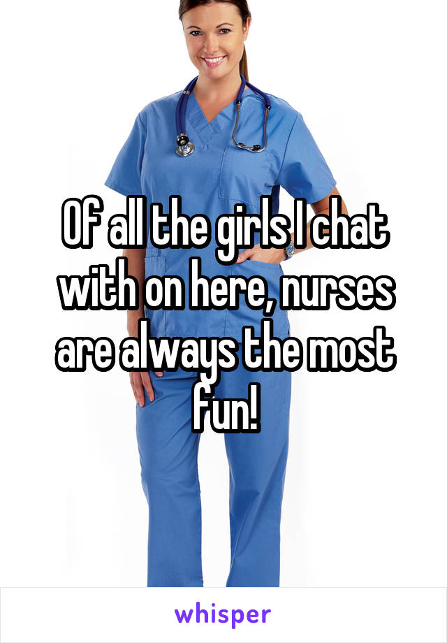 Of all the girls I chat with on here, nurses are always the most fun!