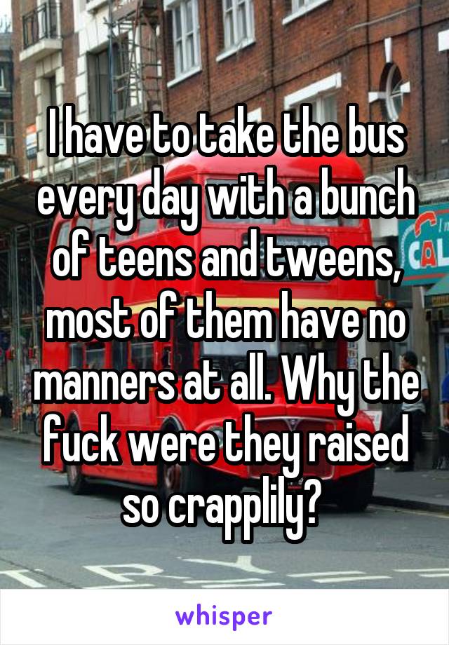I have to take the bus every day with a bunch of teens and tweens, most of them have no manners at all. Why the fuck were they raised so crapplily? 