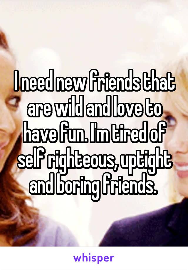 I need new friends that are wild and love to have fun. I'm tired of self righteous, uptight and boring friends. 