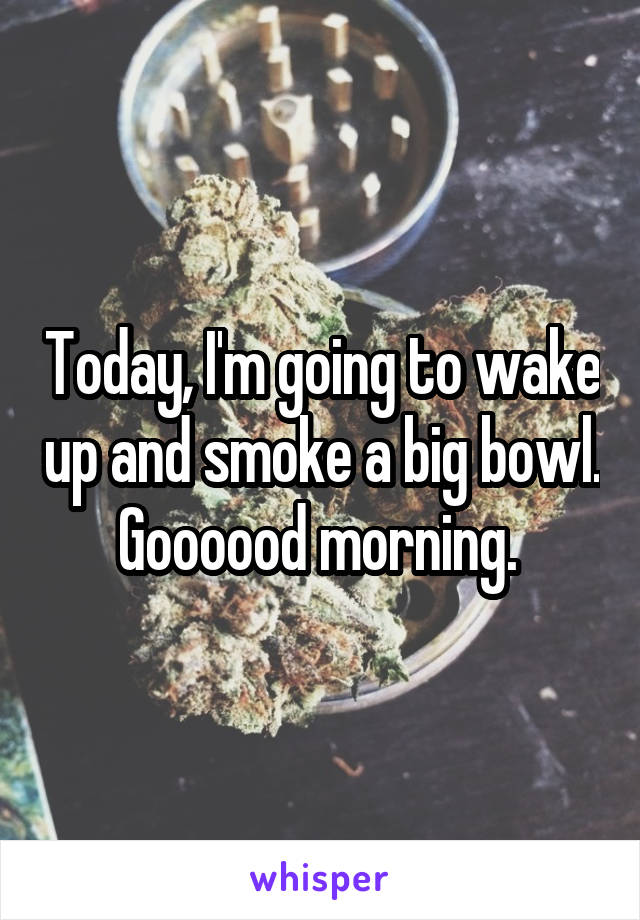 Today, I'm going to wake up and smoke a big bowl. Goooood morning. 