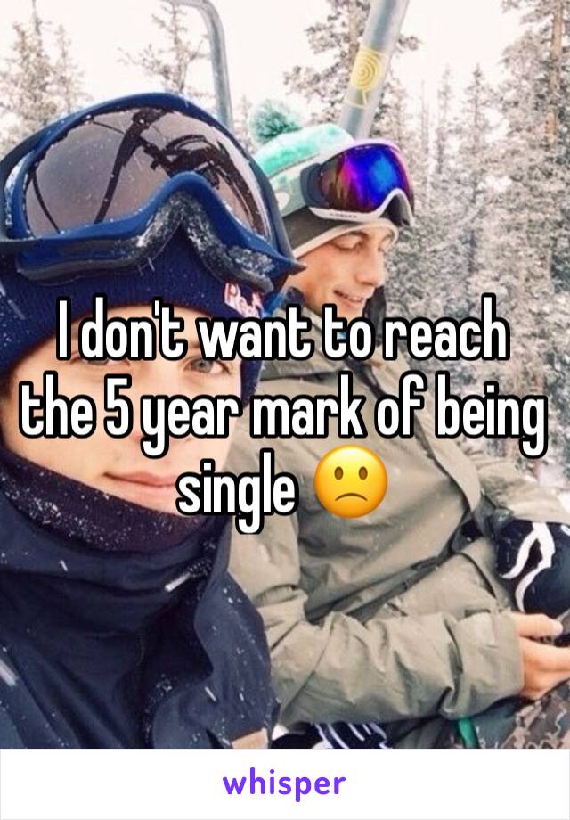 I don't want to reach the 5 year mark of being single 🙁