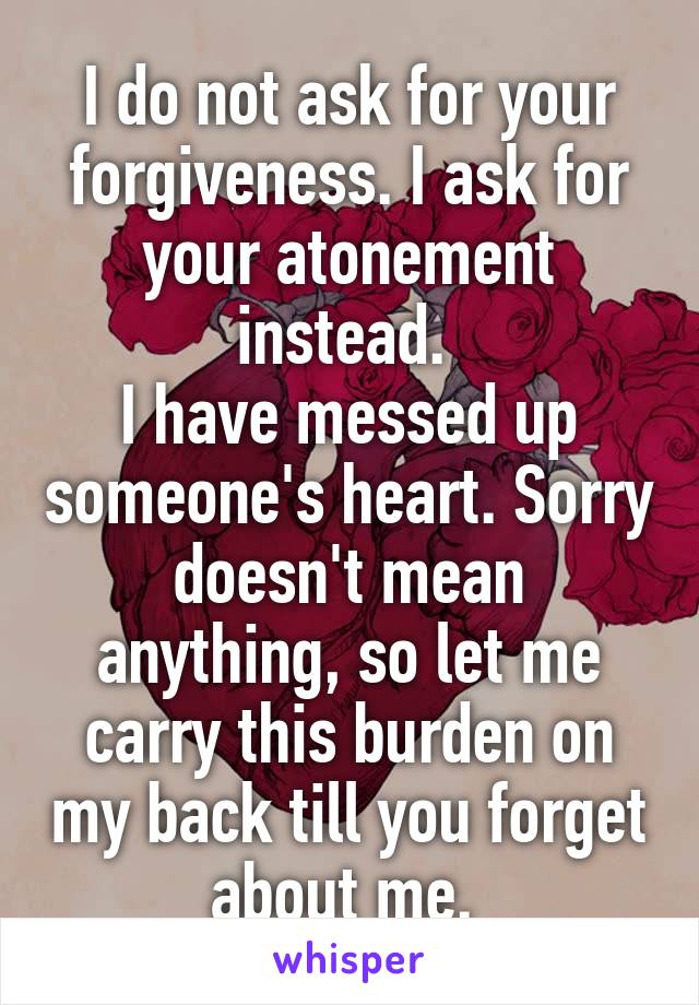 I do not ask for your forgiveness. I ask for your atonement instead. 
I have messed up someone's heart. Sorry doesn't mean anything, so let me carry this burden on my back till you forget about me. 