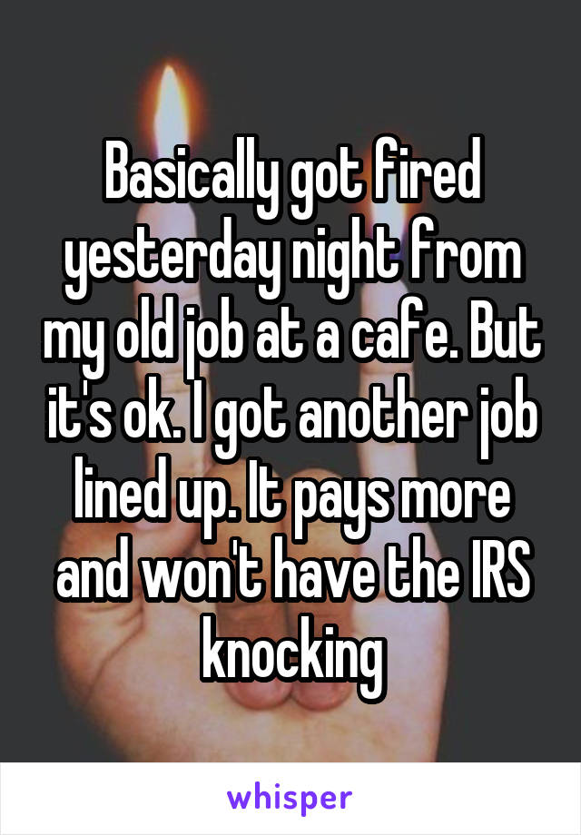 Basically got fired yesterday night from my old job at a cafe. But it's ok. I got another job lined up. It pays more and won't have the IRS knocking