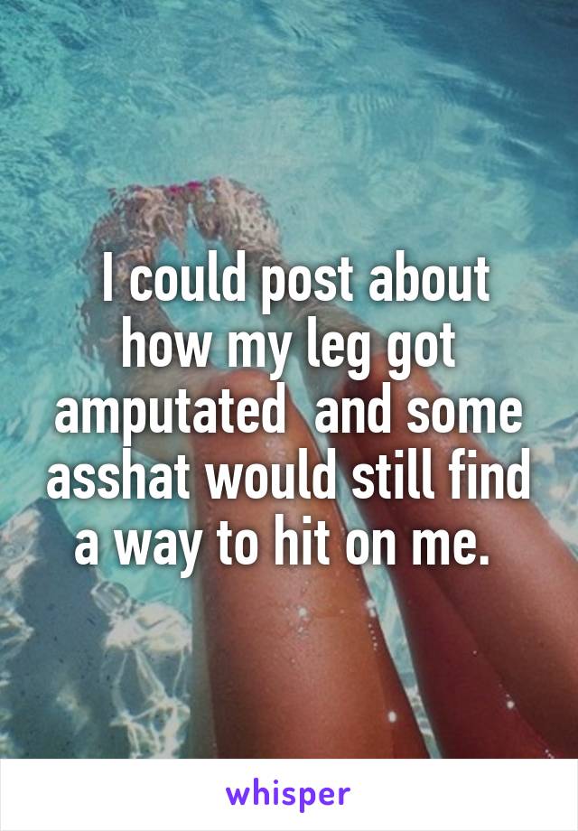  I could post about how my leg got amputated  and some asshat would still find a way to hit on me. 