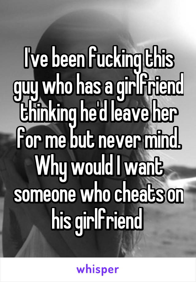 I've been fucking this guy who has a girlfriend thinking he'd leave her for me but never mind. Why would I want someone who cheats on his girlfriend 