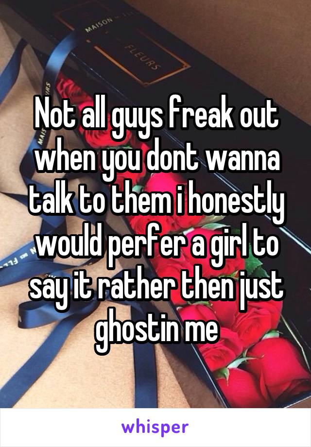 Not all guys freak out when you dont wanna talk to them i honestly would perfer a girl to say it rather then just ghostin me