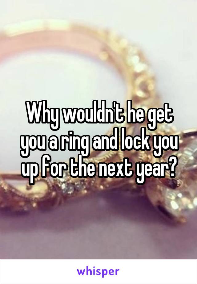 Why wouldn't he get you a ring and lock you up for the next year?