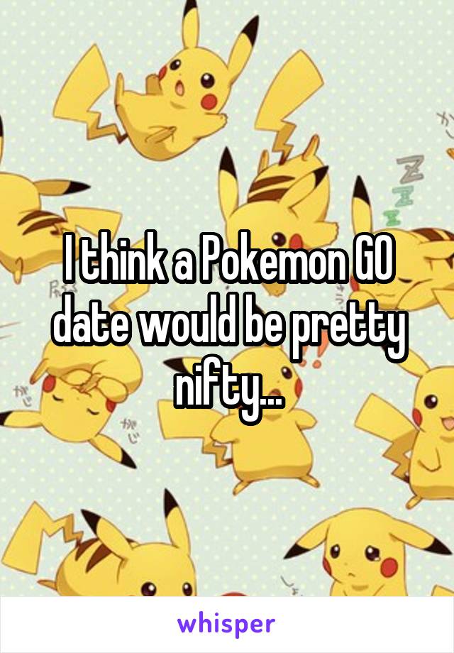 I think a Pokemon GO date would be pretty nifty...