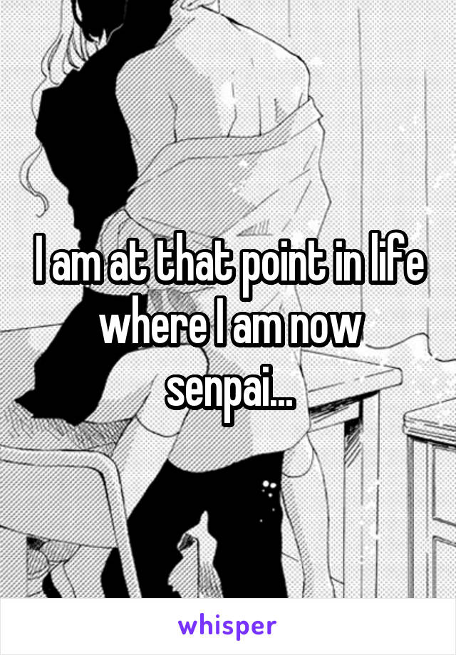 I am at that point in life where I am now senpai...