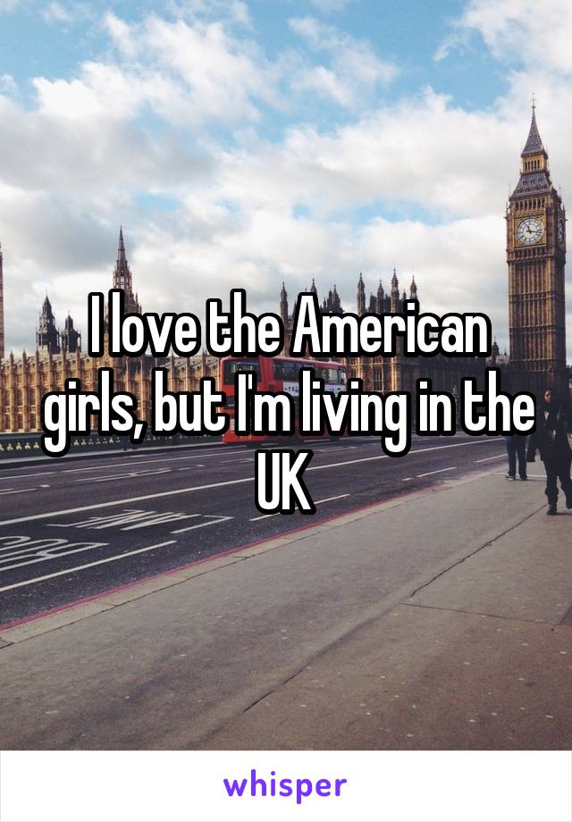 I love the American girls, but I'm living in the UK 