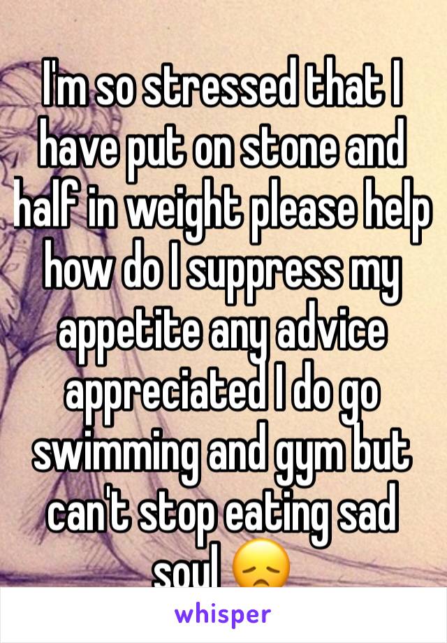 I'm so stressed that I have put on stone and half in weight please help how do I suppress my appetite any advice appreciated I do go swimming and gym but can't stop eating sad soul 😞