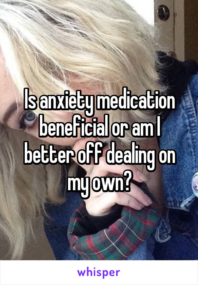 Is anxiety medication beneficial or am I better off dealing on my own?