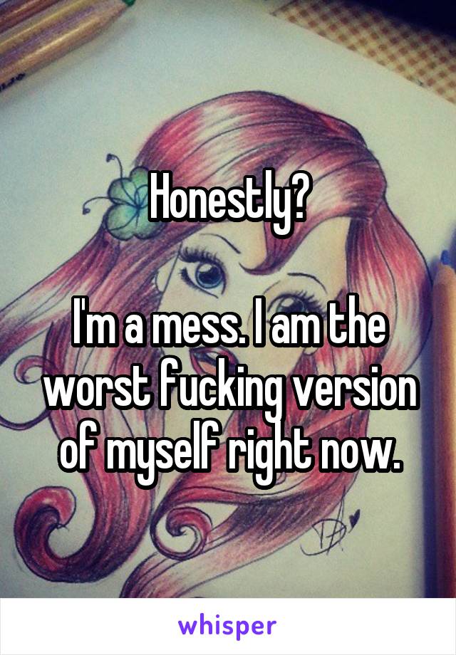 Honestly?

I'm a mess. I am the worst fucking version of myself right now.