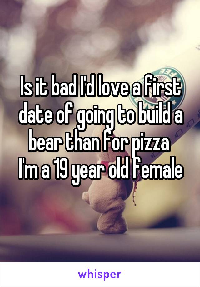 Is it bad I'd love a first date of going to build a bear than for pizza 
I'm a 19 year old female 