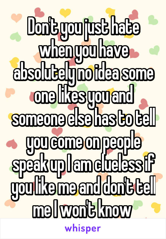 Don't you just hate when you have absolutely no idea some one likes you and someone else has to tell you come on people speak up I am clueless if you like me and don't tell me I won't know 