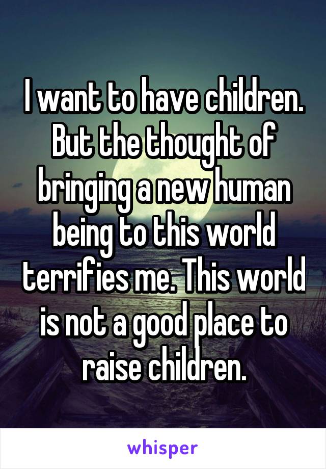 I want to have children. But the thought of bringing a new human being to this world terrifies me. This world is not a good place to raise children.