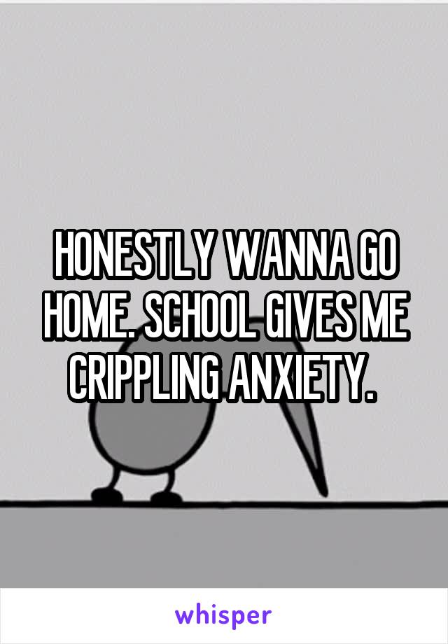 HONESTLY WANNA GO HOME. SCHOOL GIVES ME CRIPPLING ANXIETY. 