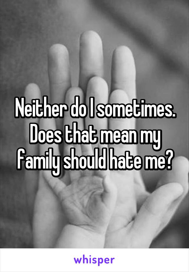 Neither do I sometimes. Does that mean my family should hate me?
