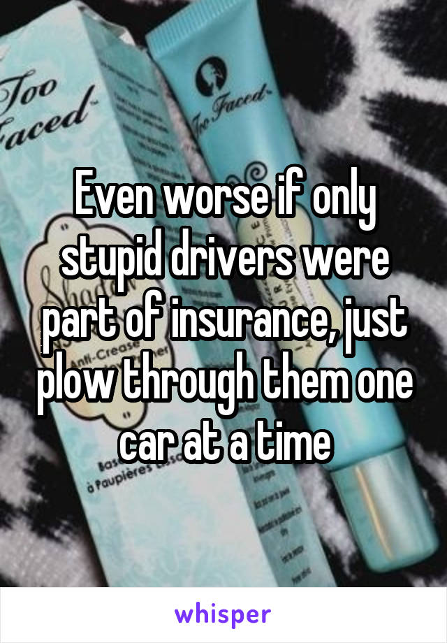 Even worse if only stupid drivers were part of insurance, just plow through them one car at a time