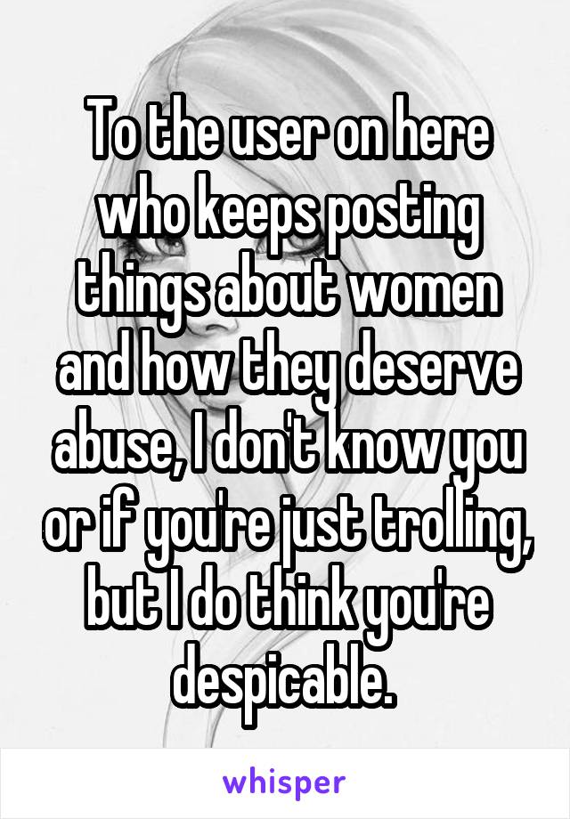 To the user on here who keeps posting things about women and how they deserve abuse, I don't know you or if you're just trolling, but I do think you're despicable. 