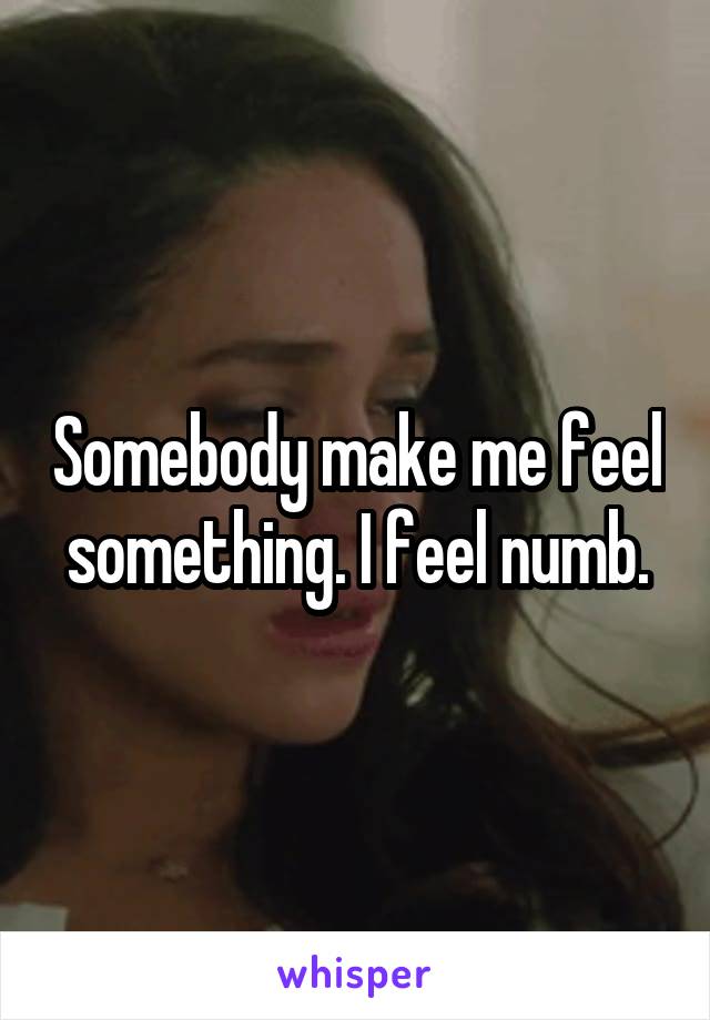 Somebody make me feel something. I feel numb.