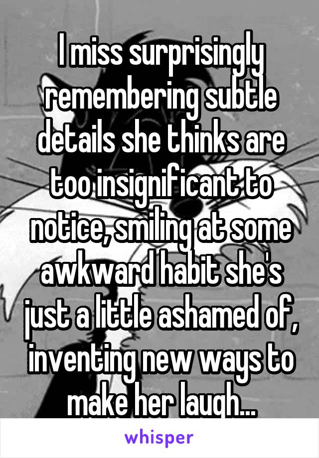I miss surprisingly remembering subtle details she thinks are too insignificant to notice, smiling at some awkward habit she's just a little ashamed of, inventing new ways to make her laugh...