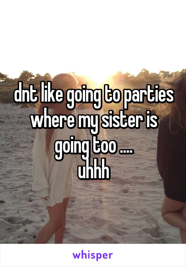 dnt like going to parties where my sister is going too ....
 uhhh 