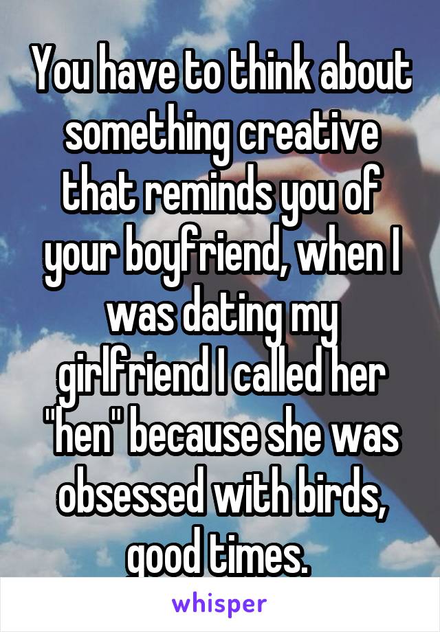 You have to think about something creative that reminds you of your boyfriend, when I was dating my girlfriend I called her "hen" because she was obsessed with birds, good times. 